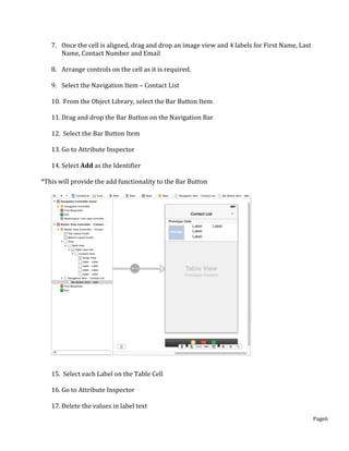 Page6
7. Once the cell is aligned, drag and drop an image view and 4 labels for First Name, Last
Name, Contact Number and Email
8. Arrange controls on the cell as it is required.
9. Select the Navigation Item – Contact List
10. From the Object Library, select the Bar Button Item
11. Drag and drop the Bar Button on the Navigation Bar
12. Select the Bar Button Item
13. Go to Attribute Inspector
14. Select Add as the Identifier
*This will provide the add functionality to the Bar Button
15. Select each Label on the Table Cell
16. Go to Attribute Inspector
17. Delete the values in label text
 