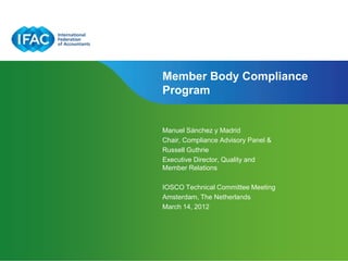 Member Body Compliance
Program


Manuel Sánchez y Madrid
Chair, Compliance Advisory Panel &
Russell Guthrie
Executive Director, Quality and
Member Relations

IOSCO Technical Committee Meeting
Amsterdam, The Netherlands
March 14, 2012




                           Page 1 | Confidential and Proprietary Information
 