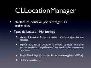 CLLocationManager
•   Interface responsável por “entregar” as
    localizações
•   Tipos de Location Monitoring:
     •   Standard Location Service: updates contínuos baseados em
         precisão

     •   Signiﬁcant-Change Location Service: updates somente
         quando mudanças “signiﬁcativas” nas localizações ocorrerem
         (> iOS 4)

     •   Shape-Based Regions: updates baseados em regiões (> iOS 4)

     •   Heading monitoring
 
