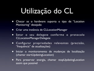 Utilização do CL
•   Checar se o hardware suporta o tipo de “Location
    Monitoring” desejado
•   Criar uma instância de CLLocationManager
•   Setar o seu delegate conforme o protocolo
    CLLocationManagerDelegate
•   Conﬁgurar propriedades relevantes (precisão,
    “frequência” de atualizações)
•   Iniciar o monitoramento de mudanças de localização
    (chamar startUpdatingLocation)
•   Para preservar energia, chamar stopUpdatingLocation
    assim que possível
 