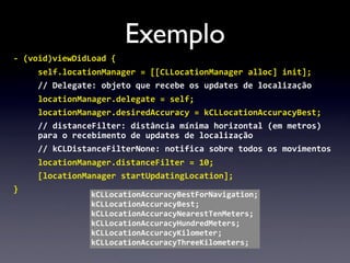 Exemplo
-­‐	
  (void)viewDidLoad	
  {
      self.locationManager	
  =	
  [[CLLocationManager	
  alloc]	
  init];
      //	
  Delegate:	
  objeto	
  que	
  recebe	
  os	
  updates	
  de	
  localização
      locationManager.delegate	
  =	
  self;
      locationManager.desiredAccuracy	
  =	
  kCLLocationAccuracyBest;
      //	
  distanceFilter:	
  distância	
  mínima	
  horizontal	
  (em	
  metros)	
  
      para	
  o	
  recebimento	
  de	
  updates	
  de	
  localização
      //	
  kCLDistanceFilterNone:	
  notifica	
  sobre	
  todos	
  os	
  movimentos
      locationManager.distanceFilter	
  =	
  10;
      [locationManager	
  startUpdatingLocation];
}
                      kCLLocationAccuracyBestForNavigation;
                      kCLLocationAccuracyBest;
                      kCLLocationAccuracyNearestTenMeters;
                      kCLLocationAccuracyHundredMeters;
                      kCLLocationAccuracyKilometer;
                      kCLLocationAccuracyThreeKilometers;
 