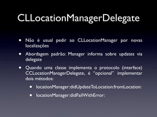 CLLocationManagerDelegate

•   Não é usual pedir ao CLLocationManager por novas
    localizações
•   Abordagem padrão: Manager informa sobre updates via
    delegate
•   Quando uma classe implementa o protocolo (interface)
    CCLocationManagerDelegate, é “opcional” implementar
    dois métodos:
     •   locationManager:didUpdateToLocation:fromLocation:
     •   locationManager:didFailWithError:
 