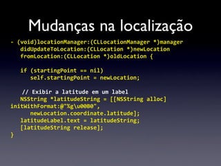 Mudanças na localização
-­‐	
  (void)locationManager:(CLLocationManager	
  *)manager
	
   didUpdateToLocation:(CLLocation	
  *)newLocation
	
   fromLocation:(CLLocation	
  *)oldLocation	
  {
	
  
	
   if	
  (startingPoint	
  ==	
  nil)
	
   	
   self.startingPoint	
  =	
  newLocation;
	
  
         //	
  Exibir	
  a	
  latitude	
  em	
  um	
  label
	
   NSString	
  *latitudeString	
  =	
  [[NSString	
  alloc]	
  
initWithFormat:@"%gu00B0",
	
   	
   newLocation.coordinate.latitude];
	
   latitudeLabel.text	
  =	
  latitudeString;
	
   [latitudeString	
  release];
}
 