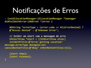 Notiﬁcações de Erros
-­‐	
  (void)locationManager:(CLLocationManager	
  *)manager	
  
didFailWithError:(NSError	
  *)error	
  {

    NSString	
  *errorType	
  =	
  (error.code	
  ==	
  kCLErrorDenied)	
  ?	
  
    @"Access	
  Denied"	
  :	
  @"Unknown	
  Error";

    //	
  Exibir	
  um	
  alert	
  com	
  a	
  mensagem	
  de	
  erro
    UIAlertView	
  *alert	
  =	
  [[UIAlertView	
  alloc]	
  
    initWithTitle:@"Error	
  getting	
  Location"
message:errorType	
  delegate:nil
cancelButtonTitle:@"Okay"	
  otherButtonTitles:nil];

    [alert	
  show];
    [alert	
  release];
}
 