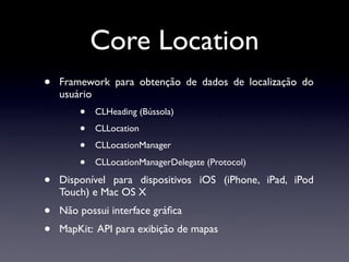 Core Location
•   Framework para obtenção de dados de localização do
    usuário
        •   CLHeading (Bússola)

        •   CLLocation

        •   CLLocationManager

        •   CLLocationManagerDelegate (Protocol)

•   Disponível para dispositivos iOS (iPhone, iPad, iPod
    Touch) e Mac OS X
•   Não possui interface gráﬁca
•   MapKit: API para exibição de mapas
 
