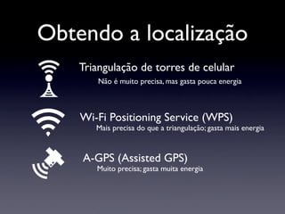Obtendo a localização
    Triangulação de torres de celular
        Não é muito precisa, mas gasta pouca energia



    Wi-Fi Positioning Service (WPS)
       Mais precisa do que a triangulação; gasta mais energia



    A-GPS (Assisted GPS)
       Muito precisa; gasta muita energia
 