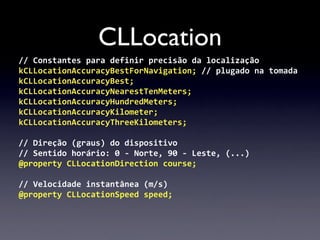 CLLocation
//	
  Constantes	
  para	
  definir	
  precisão	
  da	
  localização
kCLLocationAccuracyBestForNavigation;	
  //	
  plugado	
  na	
  tomada
kCLLocationAccuracyBest;
kCLLocationAccuracyNearestTenMeters;
kCLLocationAccuracyHundredMeters;
kCLLocationAccuracyKilometer;
kCLLocationAccuracyThreeKilometers;

//	
  Direção	
  (graus)	
  do	
  dispositivo
//	
  Sentido	
  horário:	
  0	
  -­‐	
  Norte,	
  90	
  -­‐	
  Leste,	
  (...)
@property	
  CLLocationDirection	
  course;

//	
  Velocidade	
  instantânea	
  (m/s)
@property	
  CLLocationSpeed	
  speed;
 