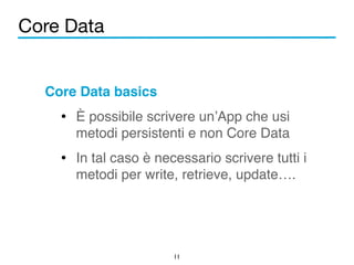 Core Data 
Core Data basics! 
• È possibile scrivere un’App che usi 
metodi persistenti e non Core Data! 
• In tal caso è necessario scrivere tutti i 
metodi per write, retrieve, update…. 
11 
 