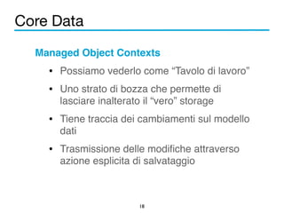 Core Data 
Managed Object Contexts! 
• Possiamo vederlo come “Tavolo di lavoro”! 
• Uno strato di bozza che permette di 
lasciare inalterato il “vero” storage! 
• Tiene traccia dei cambiamenti sul modello 
dati! 
• Trasmissione delle modifiche attraverso 
azione esplicita di salvataggio 
18 
 
