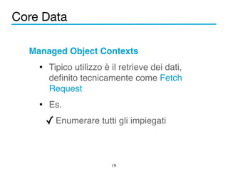 Core Data 
Managed Object Contexts! 
• Tipico utilizzo è il retrieve dei dati, 
definito tecnicamente come Fetch 
Request! 
• Es.! 
✓Enumerare tutti gli impiegati 
19 
 