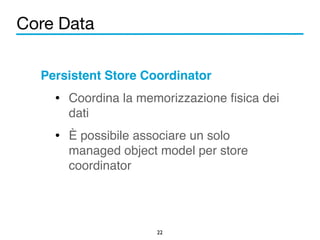 Core Data 
Persistent Store Coordinator! 
• Coordina la memorizzazione fisica dei 
dati! 
• È possibile associare un solo 
managed object model per store 
coordinator 
22 
 
