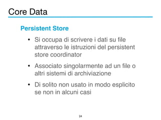 Core Data 
Persistent Store! 
• Si occupa di scrivere i dati su file 
attraverso le istruzioni del persistent 
store coordinator! 
• Associato singolarmente ad un file o 
altri sistemi di archiviazione! 
• Di solito non usato in modo esplicito 
se non in alcuni casi 
24 
 