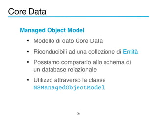 Core Data 
Managed Object Model! 
• Modello di dato Core Data! 
• Riconducibili ad una collezione di Entità! 
• Possiamo compararlo allo schema di 
un database relazionale! 
• Utilizzo attraverso la classe 
NSManagedObjectModel 
26 
 