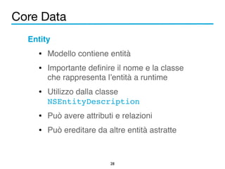 Core Data 
28 
Entity! 
• Modello contiene entità! 
• Importante definire il nome e la classe 
che rappresenta l’entità a runtime! 
• Utilizzo dalla classe 
NSEntityDescription! 
• Può avere attributi e relazioni! 
• Può ereditare da altre entità astratte 
 