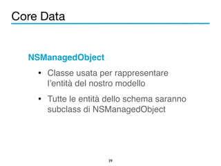 Core Data 
NSManagedObject! 
• Classe usata per rappresentare 
l’entità del nostro modello! 
• Tutte le entità dello schema saranno 
subclass di NSManagedObject 
39 
 