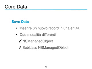 Core Data 
Save Data! 
• Inserire un nuovo record in una entità! 
• Due modalità differenti! 
✓NSManagedObject! 
✓Sublcass NSManagedObject 
45 
 