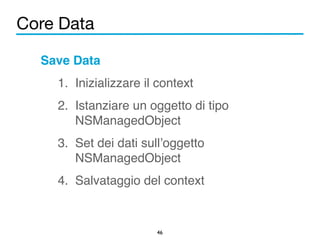 Core Data 
46 
Save Data! 
1. Inizializzare il context! 
2. Istanziare un oggetto di tipo 
NSManagedObject! 
3. Set dei dati sull’oggetto 
NSManagedObject! 
4. Salvataggio del context 
 