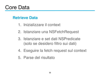 Core Data 
50 
Retrieve Data! 
1. Inizializzare il context! 
2. Istanziare una NSFetchRequest! 
3. Istanziare e set dati NSPredicate 
(solo se desidero filtro sui dati)! 
4. Eseguire la fetch request sul context! 
5. Parse del risultato 
 