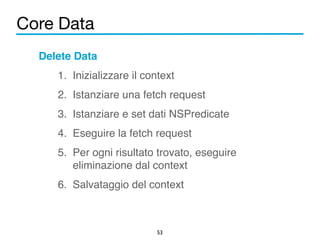 Core Data 
53 
Delete Data! 
1. Inizializzare il context! 
2. Istanziare una fetch request! 
3. Istanziare e set dati NSPredicate! 
4. Eseguire la fetch request! 
5. Per ogni risultato trovato, eseguire 
eliminazione dal context! 
6. Salvataggio del context 
 