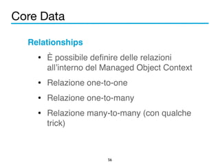 Core Data 
Relationships! 
• È possibile definire delle relazioni 
all’interno del Managed Object Context! 
• Relazione one-to-one! 
• Relazione one-to-many! 
• Relazione many-to-many (con qualche 
56 
trick) 
 