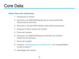 Core Data 
67 
Delete Data with relationship! 
1. Inizializzare il context! 
2. Istanziare una NSFetchRequest per la ricerca dell’entità 
relazionata da eliminare! 
3. Istanziare e set dati NSPredicate (dati entità da eliminare)! 
4. Eseguire la fetch request sul context! 
5. Parse del risultato! 
6. Istanziare una NSFetchRequest sull’entità che contiene 
l’elemento da eliminare! 
7. Parse del risultato! 
8. Invocare removeObject:entToDelete sul managedObject 
trovato al passo 7 ! 
9. Salvataggio del context 
 