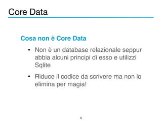 Core Data 
Cosa non è Core Data! 
• Non è un database relazionale seppur 
abbia alcuni principi di esso e utilizzi 
Sqlite! 
• Riduce il codice da scrivere ma non lo 
elimina per magia! 
9 
 