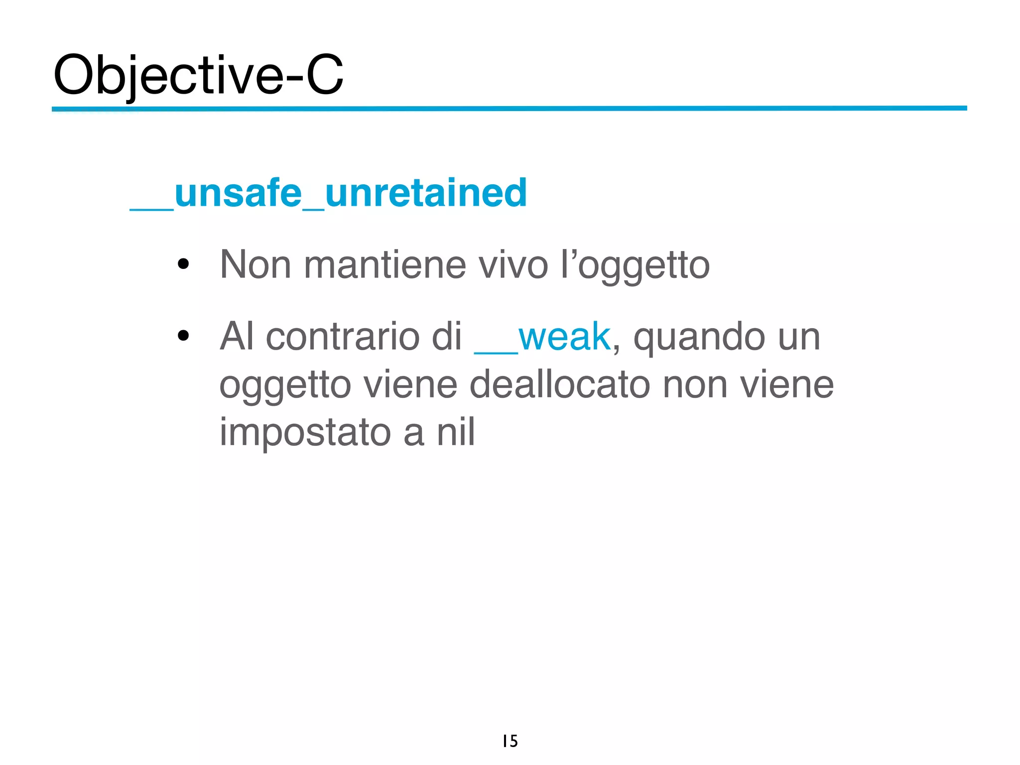Objective-C 
__unsafe_unretained! 
• Non mantiene vivo l’oggetto! 
• Al contrario di __weak, quando un 
oggetto viene deallocato non viene 
impostato a nil 
15 
! 
 