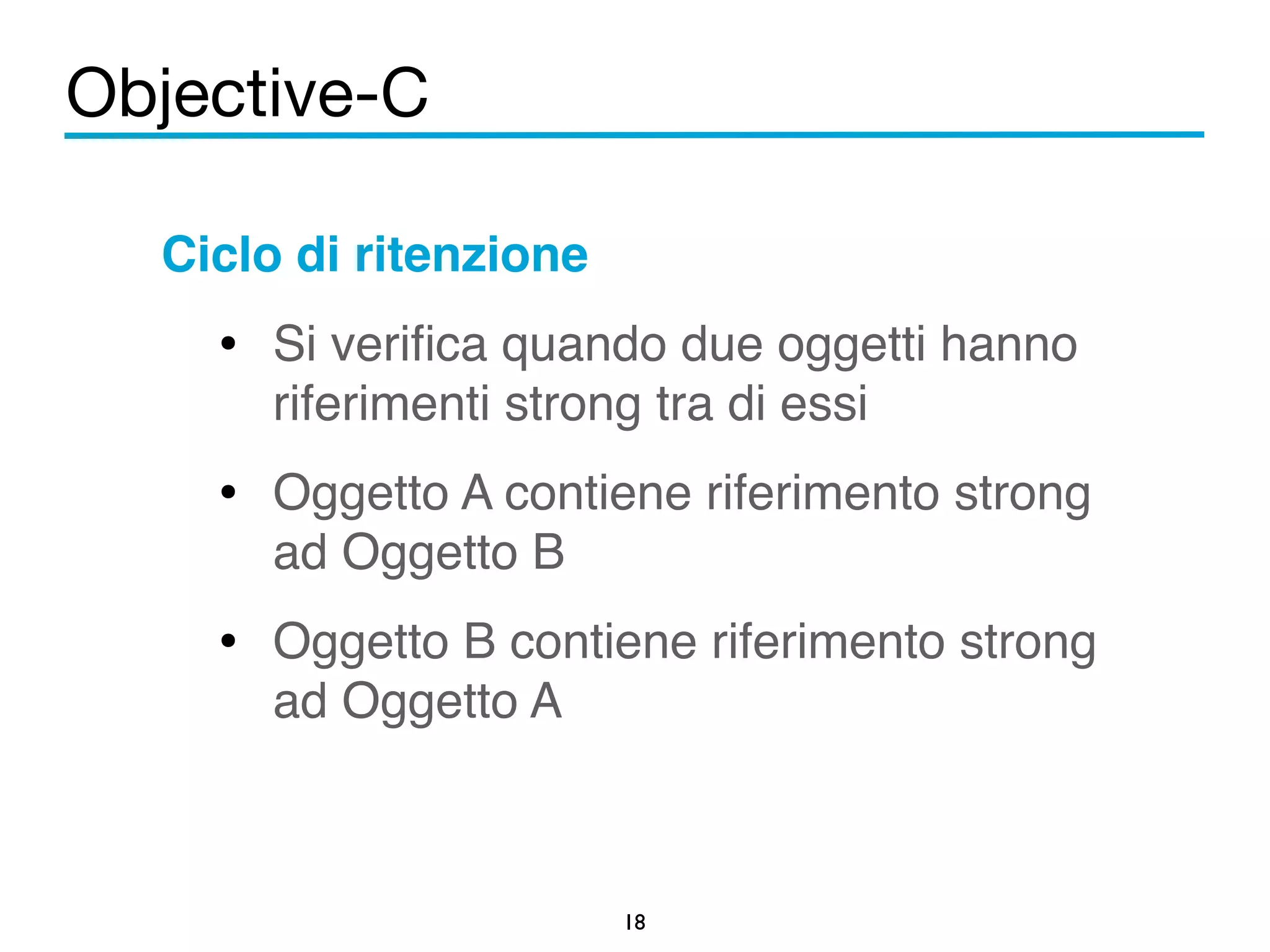 Objective-C 
Ciclo di ritenzione! 
• Si verifica quando due oggetti hanno 
riferimenti strong tra di essi! 
• Oggetto A contiene riferimento strong 
ad Oggetto B! 
• Oggetto B contiene riferimento strong 
18 
ad Oggetto A 
 