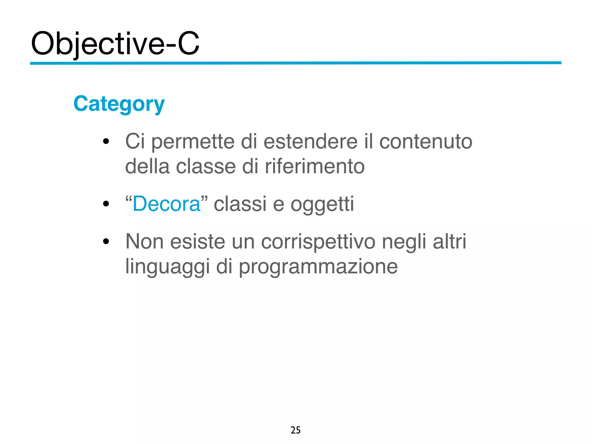 Objective-C 
25 
Category! 
• Ci permette di estendere il contenuto 
della classe di riferimento! 
• “Decora” classi e oggetti ! 
• Non esiste un corrispettivo negli altri 
linguaggi di programmazione 
! 
 