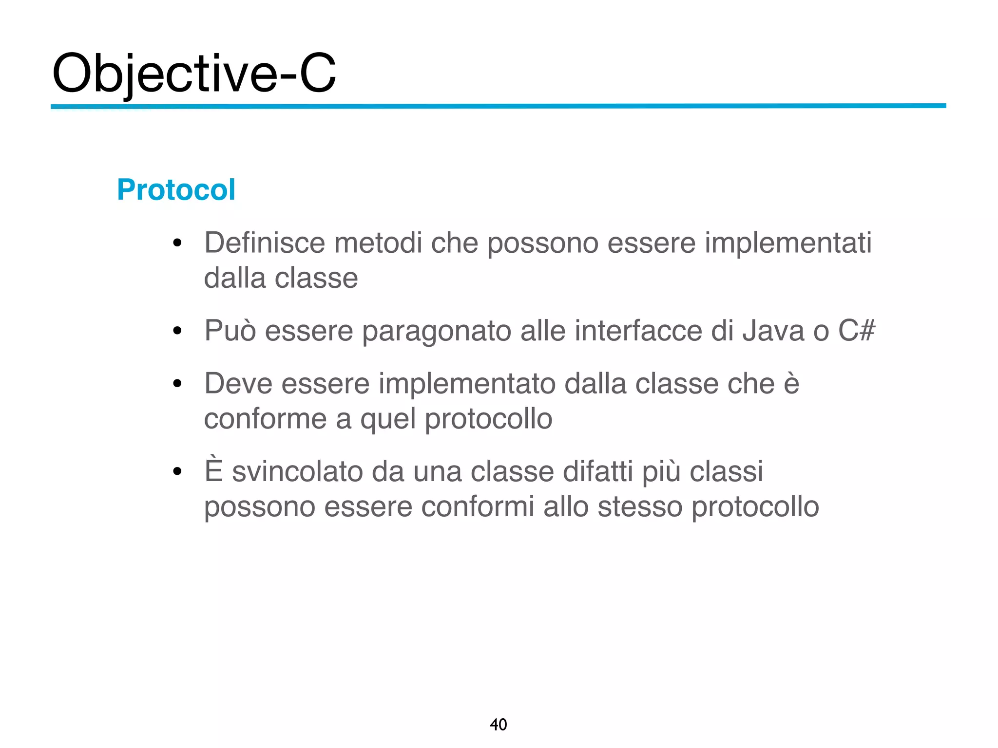 Objective-C 
40 
Protocol! 
• Definisce metodi che possono essere implementati 
dalla classe! 
• Può essere paragonato alle interfacce di Java o C#! 
• Deve essere implementato dalla classe che è 
conforme a quel protocollo! 
• È svincolato da una classe difatti più classi 
possono essere conformi allo stesso protocollo 
 