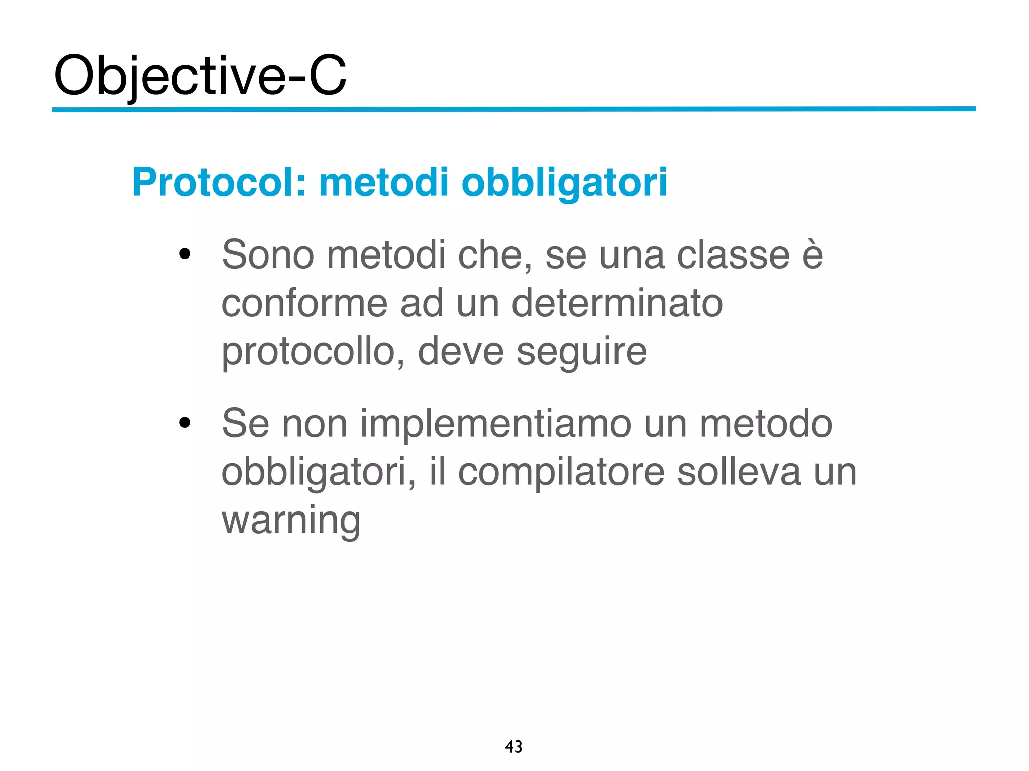 Objective-C 
Protocol: metodi obbligatori! 
• Sono metodi che, se una classe è 
conforme ad un determinato 
protocollo, deve seguire! 
• Se non implementiamo un metodo 
obbligatori, il compilatore solleva un 
warning 
43 
 