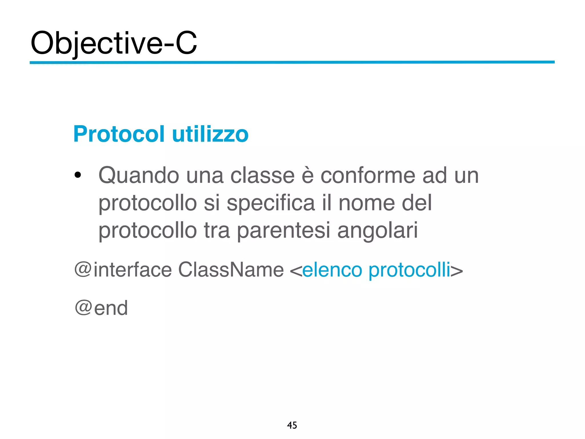 Objective-C 
Protocol utilizzo! 
• Quando una classe è conforme ad un 
protocollo si specifica il nome del 
protocollo tra parentesi angolari! 
@interface ClassName <elenco protocolli>! 
@end 
45 
 