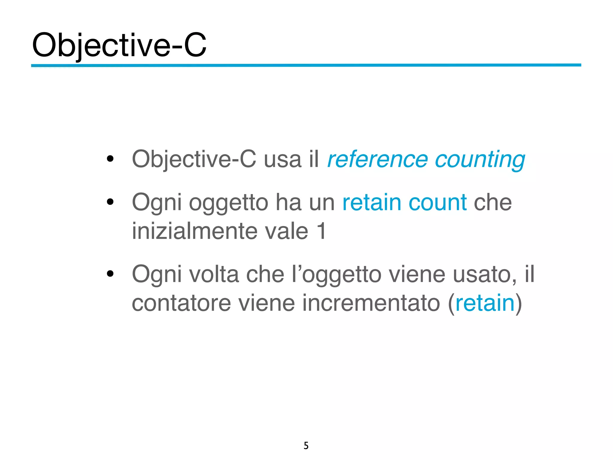 Objective-C 
• Objective-C usa il reference counting! 
• Ogni oggetto ha un retain count che 
inizialmente vale 1! 
• Ogni volta che l’oggetto viene usato, il 
contatore viene incrementato (retain) 
5 
 