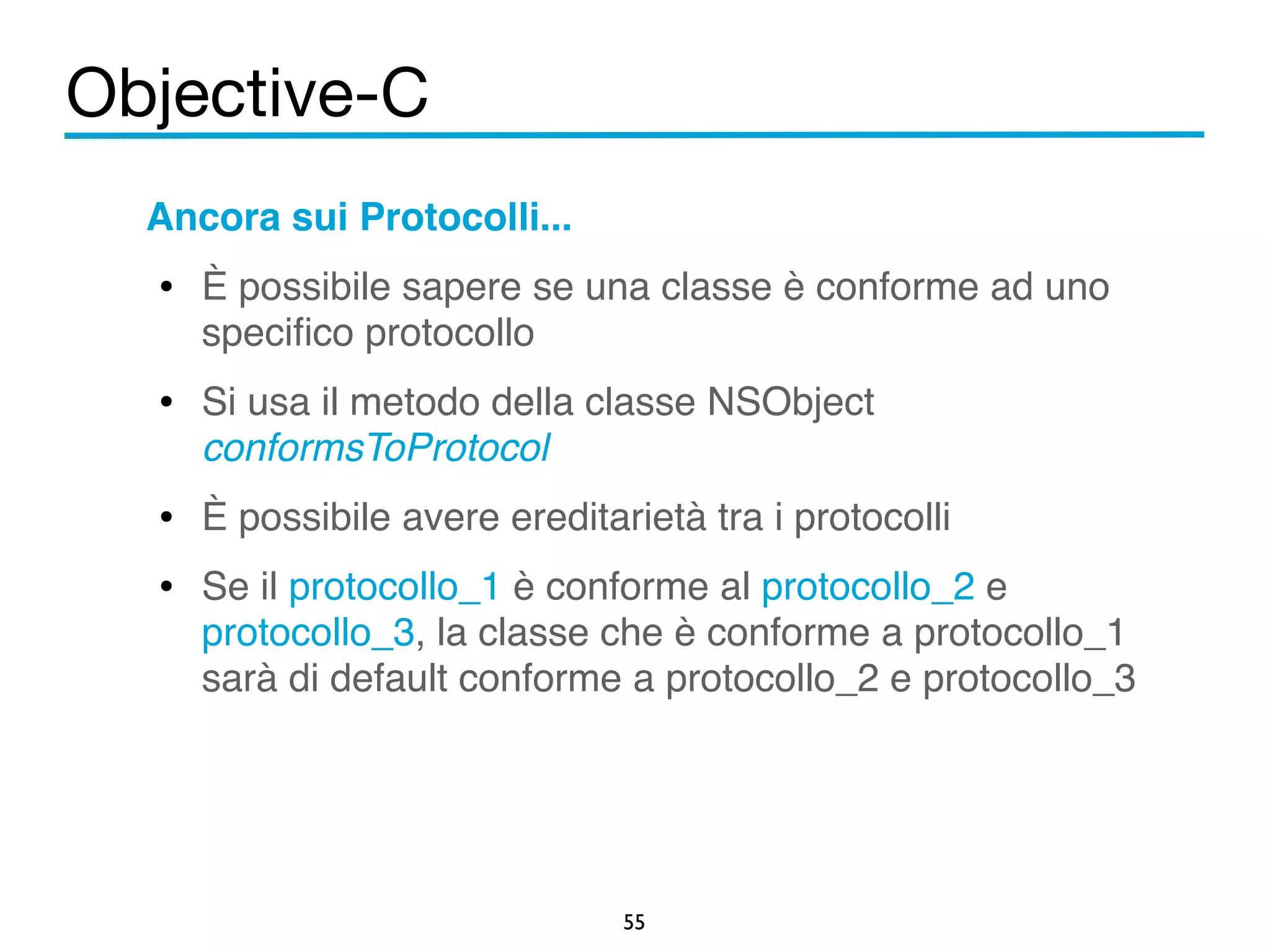 Objective-C 
Ancora sui Protocolli...! 
• È possibile sapere se una classe è conforme ad uno 
specifico protocollo! 
• Si usa il metodo della classe NSObject 
conformsToProtocol! 
• È possibile avere ereditarietà tra i protocolli! 
• Se il protocollo_1 è conforme al protocollo_2 e 
protocollo_3, la classe che è conforme a protocollo_1 
sarà di default conforme a protocollo_2 e protocollo_3! 
55 
 