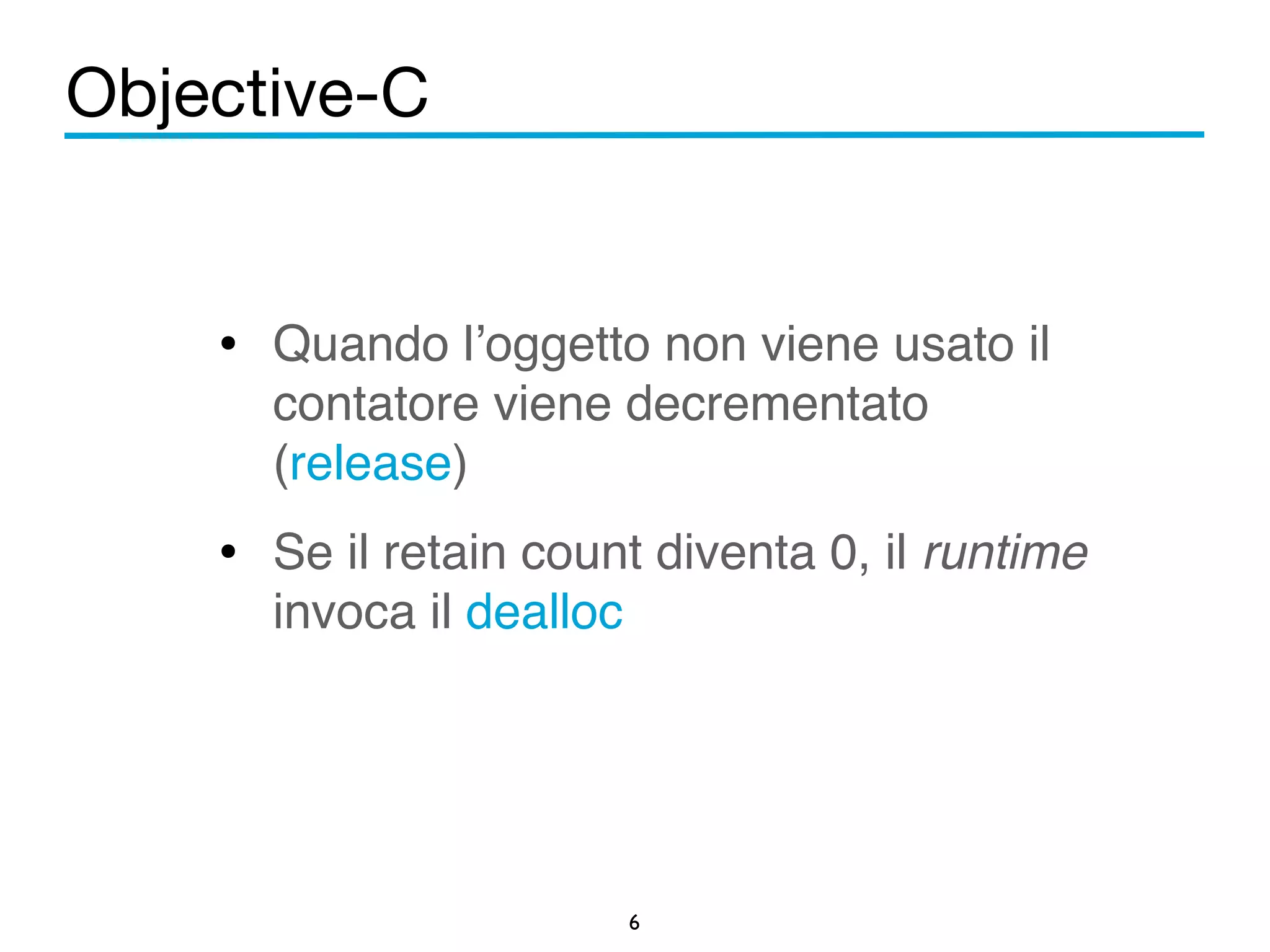 Objective-C 
! 
• Quando l’oggetto non viene usato il 
contatore viene decrementato 
(release)! 
• Se il retain count diventa 0, il runtime 
6 
invoca il dealloc 
 