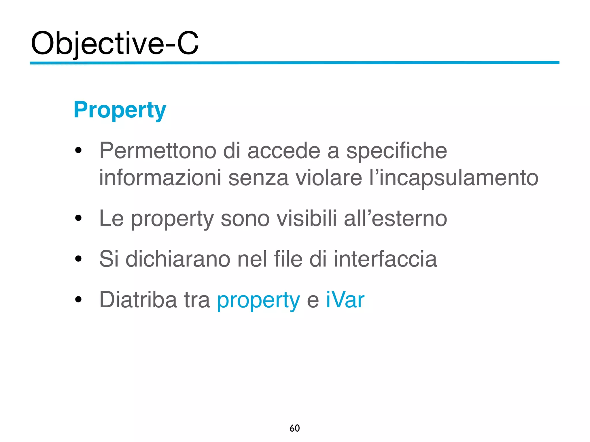 Objective-C 
Property! 
• Permettono di accede a specifiche 
informazioni senza violare l’incapsulamento! 
• Le property sono visibili all’esterno! 
• Si dichiarano nel file di interfaccia! 
• Diatriba tra property e iVar! 
60 
 