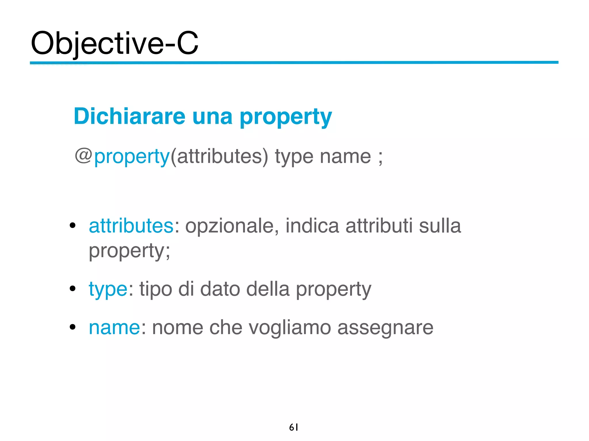 Objective-C 
Dichiarare una property 
@property(attributes) type name ;! 
! 
• attributes: opzionale, indica attributi sulla 
property;! 
• type: tipo di dato della property! 
• name: nome che vogliamo assegnare 
61 
 