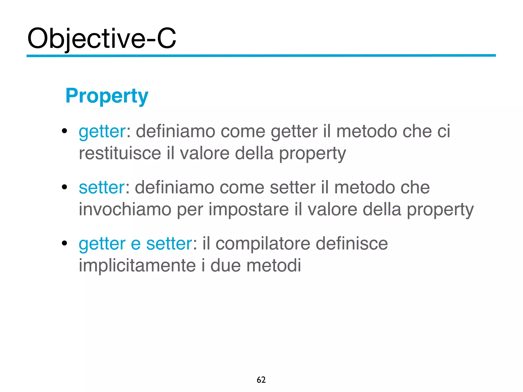 Objective-C 
Property! 
• getter: definiamo come getter il metodo che ci 
restituisce il valore della property ! 
• setter: definiamo come setter il metodo che 
invochiamo per impostare il valore della property! 
• getter e setter: il compilatore definisce 
implicitamente i due metodi ! 
62 
 