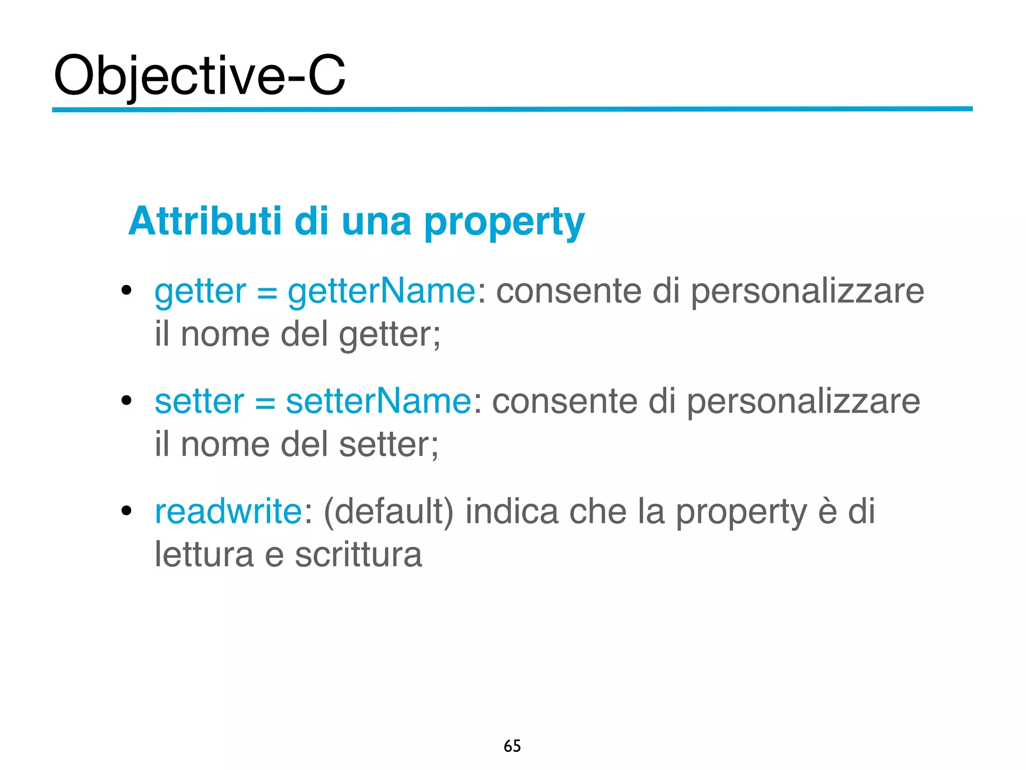 Objective-C 
Attributi di una property! 
• getter = getterName: consente di personalizzare 
il nome del getter;! 
• setter = setterName: consente di personalizzare 
il nome del setter;! 
• readwrite: (default) indica che la property è di 
65 
lettura e scrittura 
 