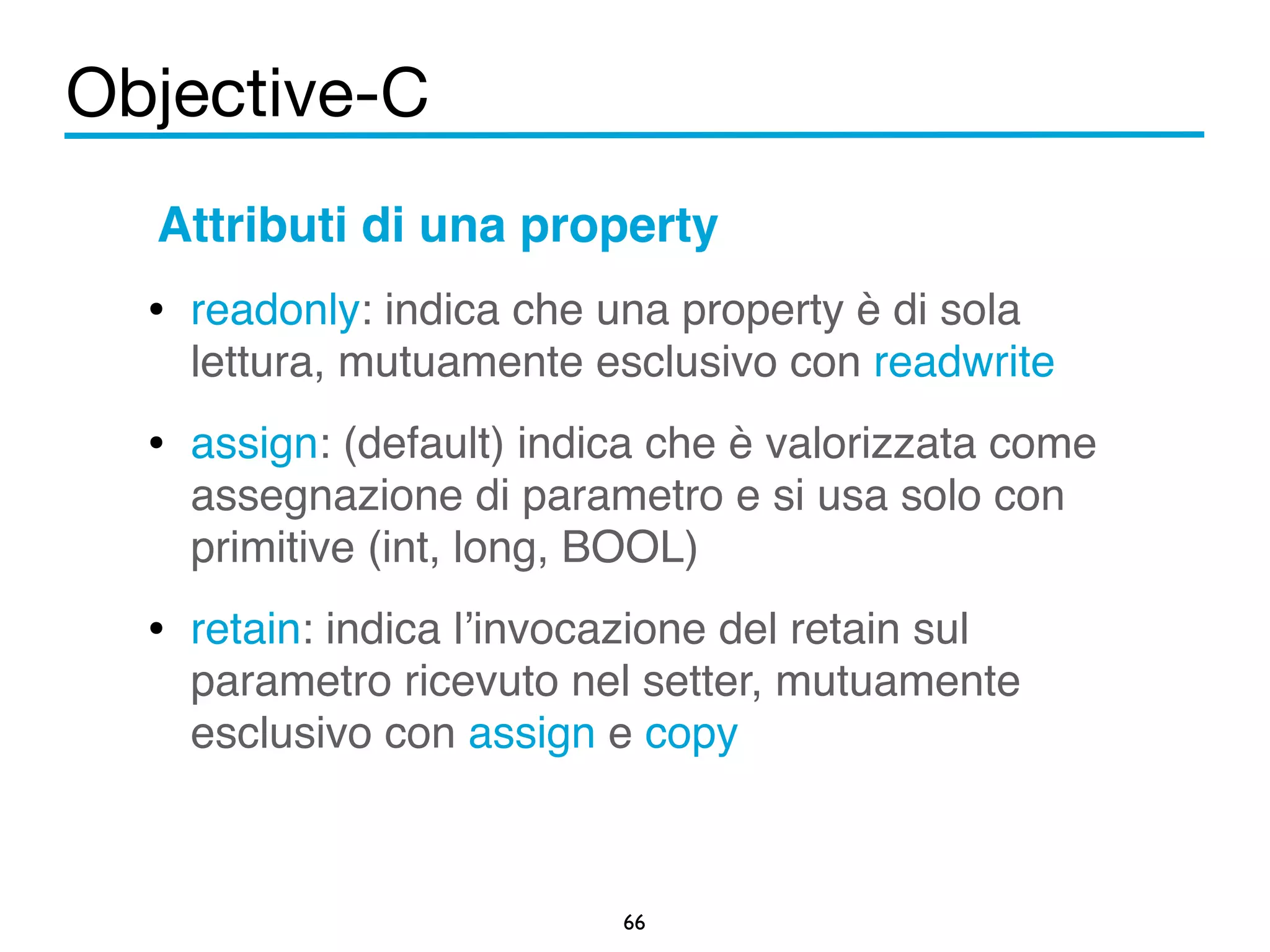 Objective-C 
Attributi di una property! 
• readonly: indica che una property è di sola 
lettura, mutuamente esclusivo con readwrite! 
• assign: (default) indica che è valorizzata come 
assegnazione di parametro e si usa solo con 
primitive (int, long, BOOL)! 
• retain: indica l’invocazione del retain sul 
parametro ricevuto nel setter, mutuamente 
esclusivo con assign e copy 
66 
 