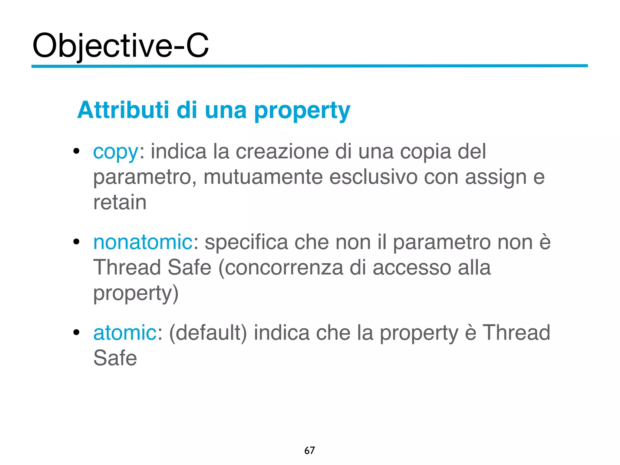 Objective-C 
Attributi di una property! 
• copy: indica la creazione di una copia del 
parametro, mutuamente esclusivo con assign e 
retain! 
• nonatomic: specifica che non il parametro non è 
Thread Safe (concorrenza di accesso alla 
property)! 
• atomic: (default) indica che la property è Thread 
67 
Safe 
 