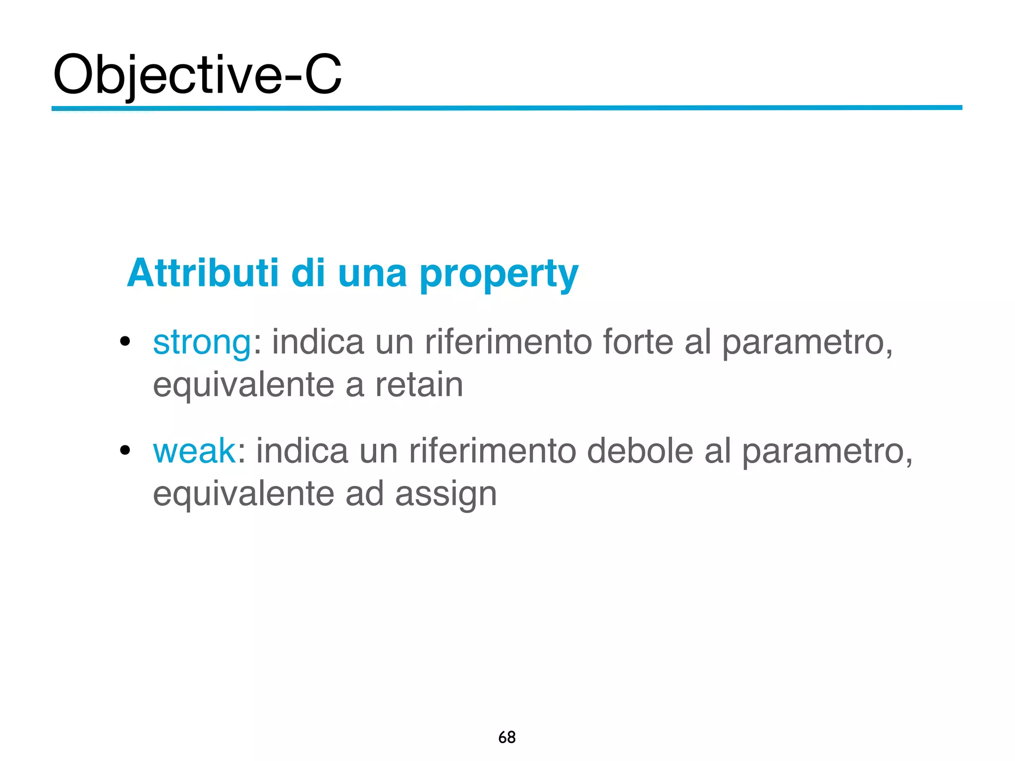Objective-C 
Attributi di una property! 
• strong: indica un riferimento forte al parametro, 
equivalente a retain! 
• weak: indica un riferimento debole al parametro, 
68 
equivalente ad assign 
 