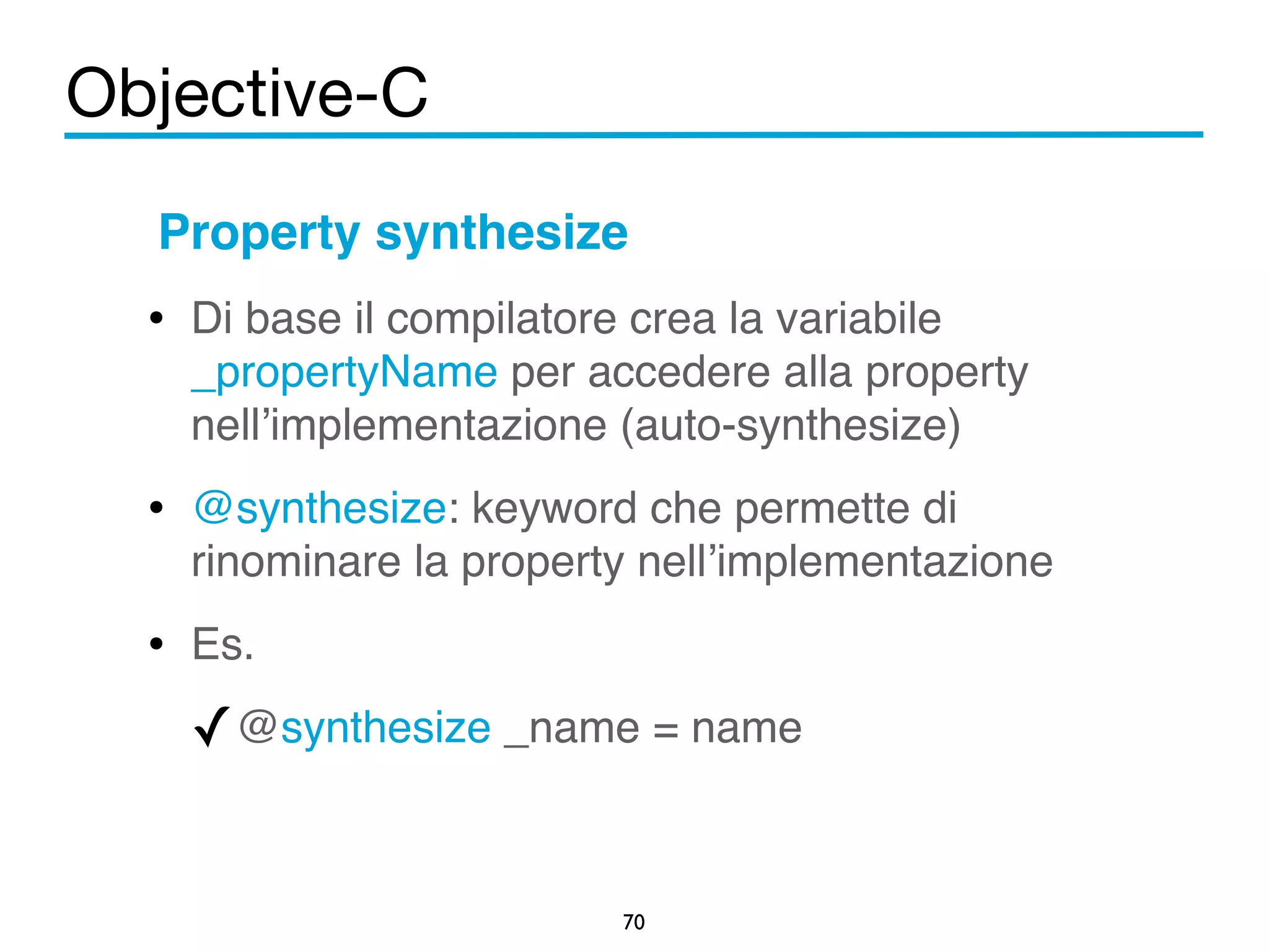 Objective-C 
Property synthesize! 
• Di base il compilatore crea la variabile 
_propertyName per accedere alla property 
nell’implementazione (auto-synthesize)! 
• @synthesize: keyword che permette di 
rinominare la property nell’implementazione! 
• Es. ! 
✓@synthesize _name = name 
70 
 