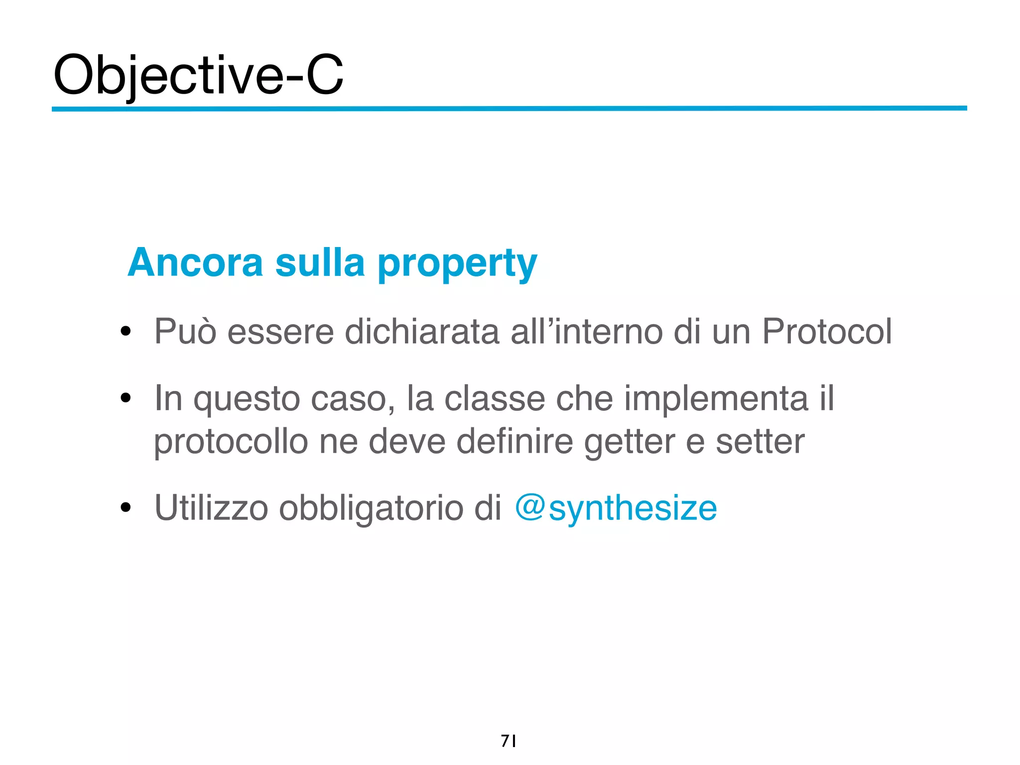 Objective-C 
Ancora sulla property! 
• Può essere dichiarata all’interno di un Protocol! 
• In questo caso, la classe che implementa il 
protocollo ne deve definire getter e setter! 
• Utilizzo obbligatorio di @synthesize 
71 
 