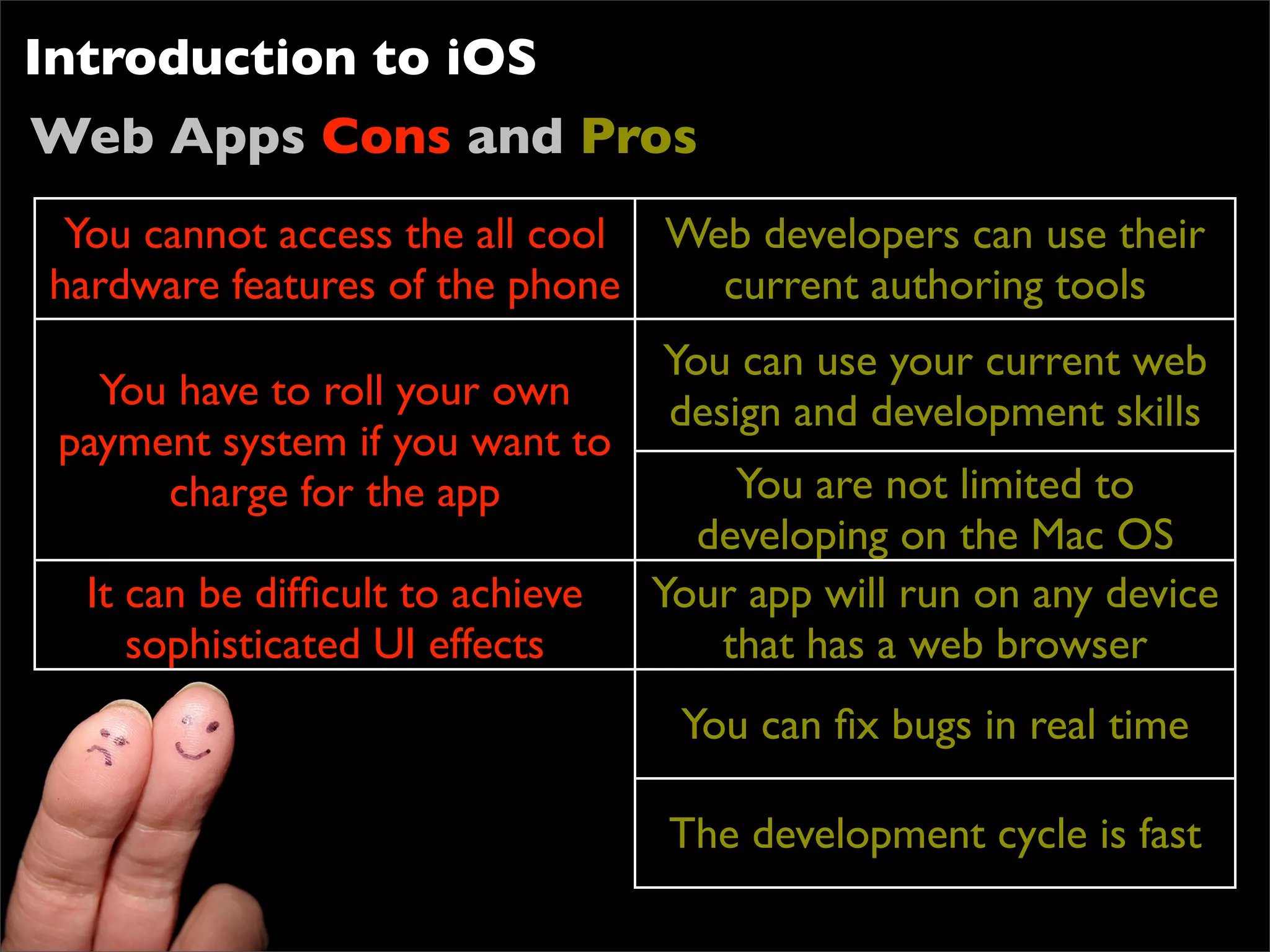 Introduction to iOS
Web Apps Cons and Pros
 You cannot access the all cool Web developers can use their
hardware features of the phone    current authoring tools
                                  You can use your current web
   You have to roll your own      design and development skills
 payment system if you want to
      charge for the app              You are not limited to
                                    developing on the Mac OS
  It can be difﬁcult to achieve   Your app will run on any device
     sophisticated UI effects        that has a web browser
                                   You can ﬁx bugs in real time

                                  The development cycle is fast
 