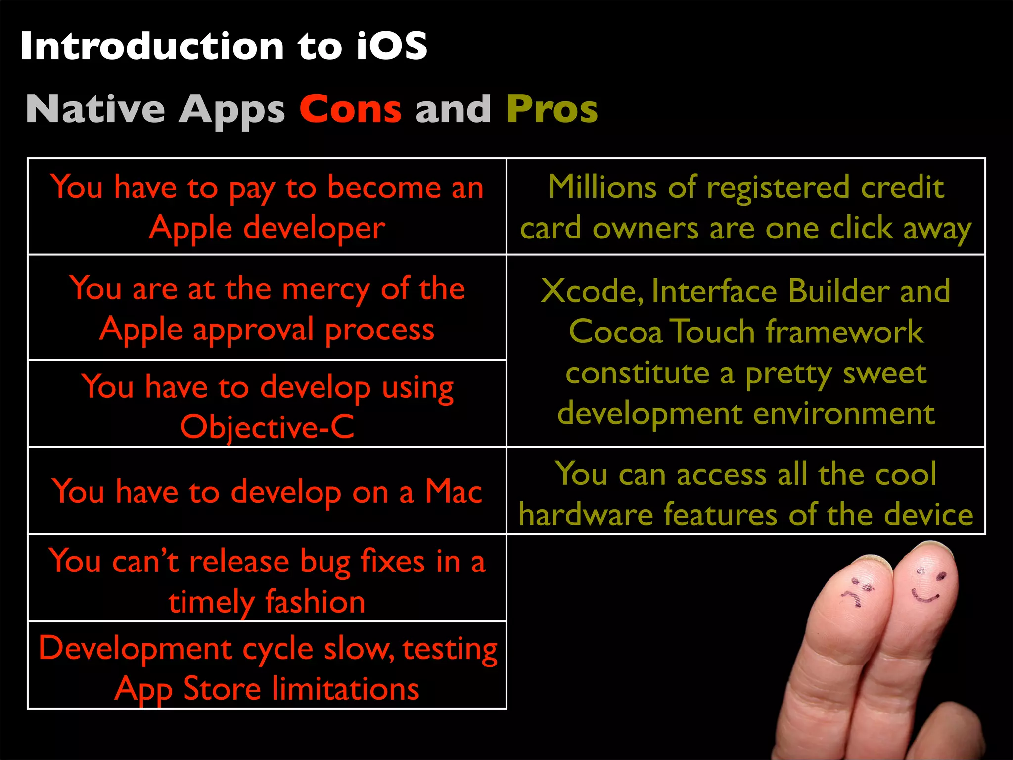 Introduction to iOS
Native Apps Cons and Pros
 You have to pay to become an   Millions of registered credit
       Apple developer        card owners are one click away
  You are at the mercy of the    Xcode, Interface Builder and
    Apple approval process         Cocoa Touch framework
   You have to develop using      constitute a pretty sweet
         Objective-C              development environment
                                  You can access all the cool
 You have to develop on a Mac
                                hardware features of the device
You can’t release bug ﬁxes in a
        timely fashion
Development cycle slow, testing
     App Store limitations
 