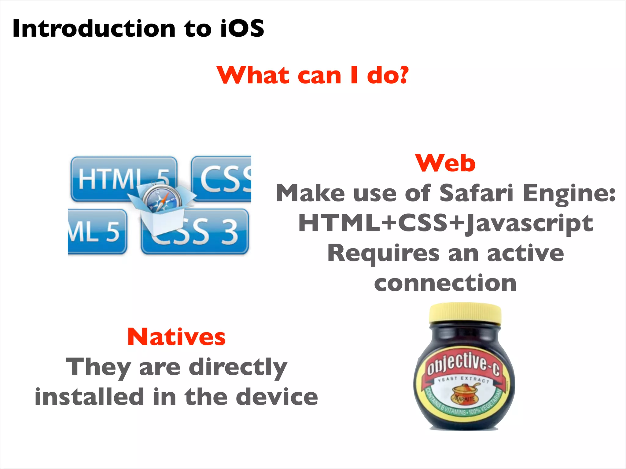 Introduction to iOS
               What can I do?


                                Web
                      Make use of Safari Engine:
                       HTML+CSS+Javascript
                         Requires an active
                            connection

         Natives
    They are directly
 installed in the device
 