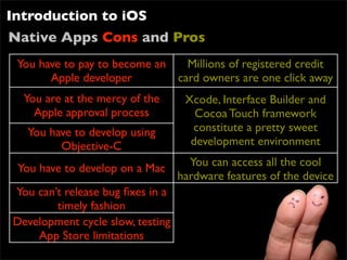 Introduction to iOS
Native Apps Cons and Pros
 You have to pay to become an   Millions of registered credit
       Apple developer        card owners are one click away
  You are at the mercy of the    Xcode, Interface Builder and
    Apple approval process         Cocoa Touch framework
   You have to develop using      constitute a pretty sweet
         Objective-C              development environment
                                  You can access all the cool
 You have to develop on a Mac
                                hardware features of the device
You can’t release bug ﬁxes in a
        timely fashion
Development cycle slow, testing
     App Store limitations
 