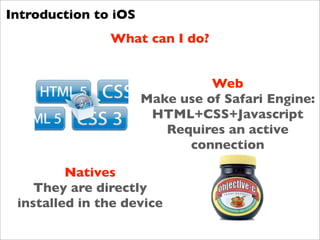 Introduction to iOS
               What can I do?


                                Web
                      Make use of Safari Engine:
                       HTML+CSS+Javascript
                         Requires an active
                            connection

         Natives
    They are directly
 installed in the device
 