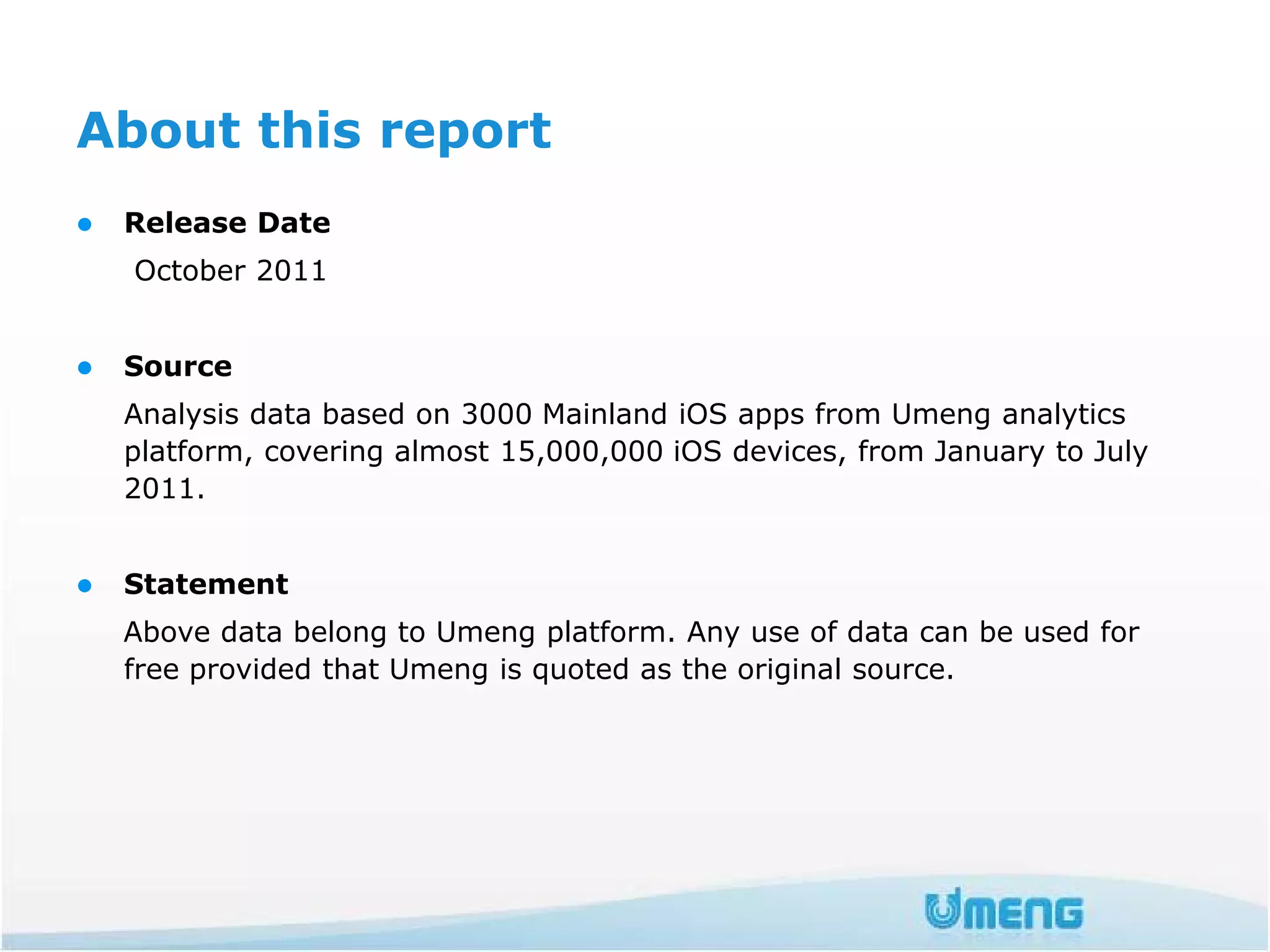 About this report
   Release Date
    October 2011


   Source
    Analysis data based on 3000 Mainland iOS apps from Umeng analytics
    platform, covering almost 15,000,000 iOS devices, from January to July
    2011.


   Statement
    Above data belong to Umeng platform. Any use of data can be used for
    free provided that Umeng is quoted as the original source.
 